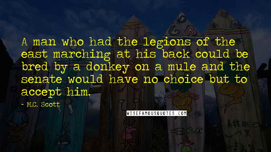 M.C. Scott Quotes: A man who had the legions of the east marching at his back could be bred by a donkey on a mule and the senate would have no choice but to accept him.