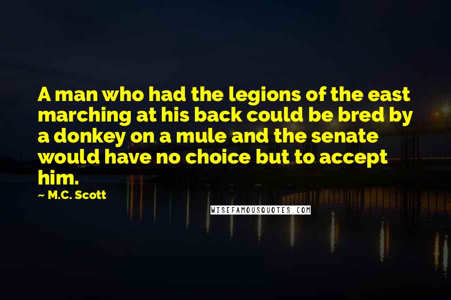 M.C. Scott Quotes: A man who had the legions of the east marching at his back could be bred by a donkey on a mule and the senate would have no choice but to accept him.