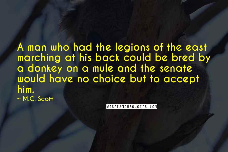 M.C. Scott Quotes: A man who had the legions of the east marching at his back could be bred by a donkey on a mule and the senate would have no choice but to accept him.