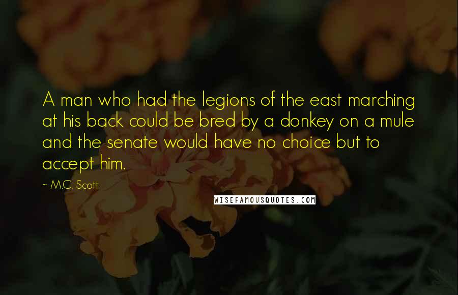 M.C. Scott Quotes: A man who had the legions of the east marching at his back could be bred by a donkey on a mule and the senate would have no choice but to accept him.