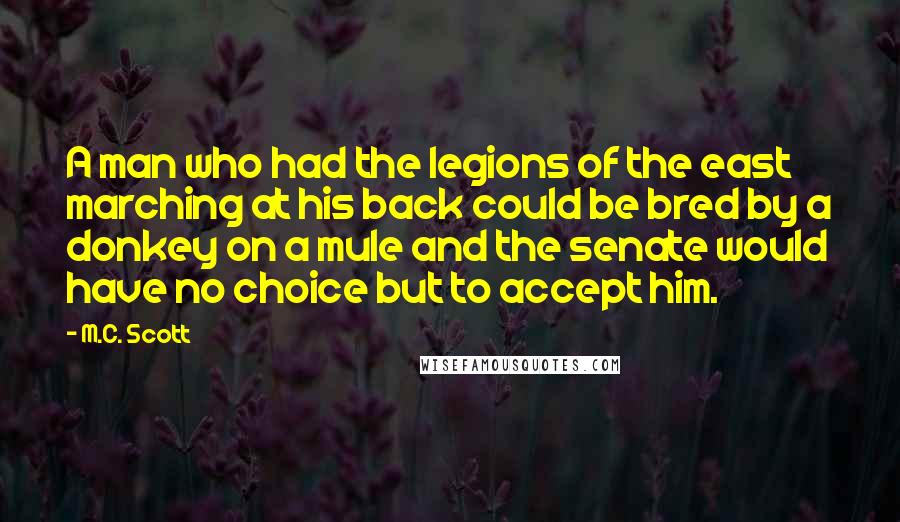 M.C. Scott Quotes: A man who had the legions of the east marching at his back could be bred by a donkey on a mule and the senate would have no choice but to accept him.