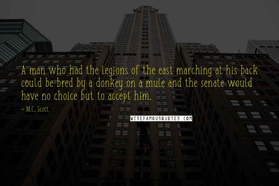 M.C. Scott Quotes: A man who had the legions of the east marching at his back could be bred by a donkey on a mule and the senate would have no choice but to accept him.