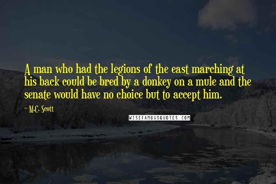 M.C. Scott Quotes: A man who had the legions of the east marching at his back could be bred by a donkey on a mule and the senate would have no choice but to accept him.