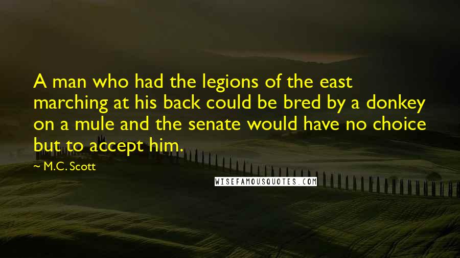 M.C. Scott Quotes: A man who had the legions of the east marching at his back could be bred by a donkey on a mule and the senate would have no choice but to accept him.
