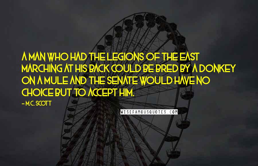 M.C. Scott Quotes: A man who had the legions of the east marching at his back could be bred by a donkey on a mule and the senate would have no choice but to accept him.