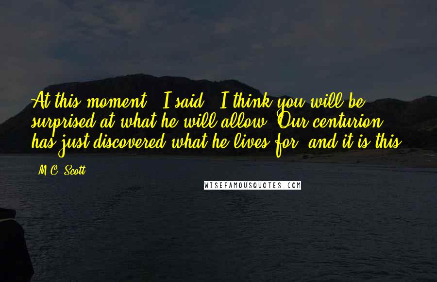 M.C. Scott Quotes: At this moment,' I said, 'I think you will be surprised at what he will allow. Our centurion has just discovered what he lives for, and it is this.