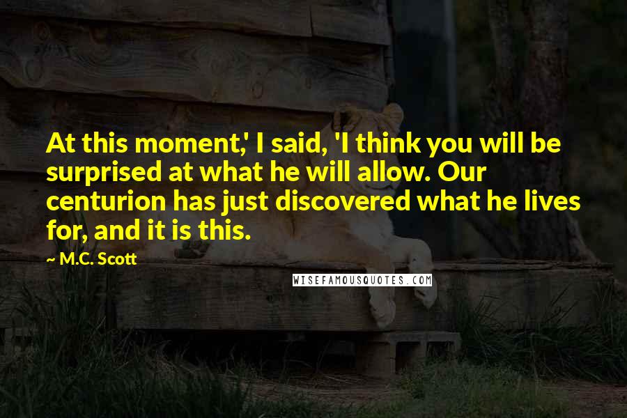 M.C. Scott Quotes: At this moment,' I said, 'I think you will be surprised at what he will allow. Our centurion has just discovered what he lives for, and it is this.