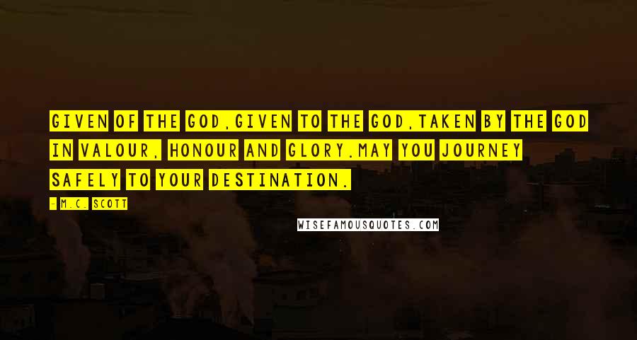 M.C. Scott Quotes: Given of the god,Given to the god,Taken by the god in valour, honour and glory.May you journey safely to your destination.