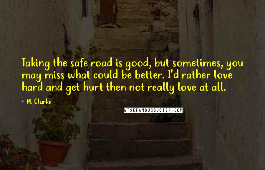 M. Clarke Quotes: Taking the safe road is good, but sometimes, you may miss what could be better. I'd rather love hard and get hurt then not really love at all.