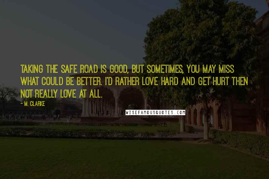 M. Clarke Quotes: Taking the safe road is good, but sometimes, you may miss what could be better. I'd rather love hard and get hurt then not really love at all.