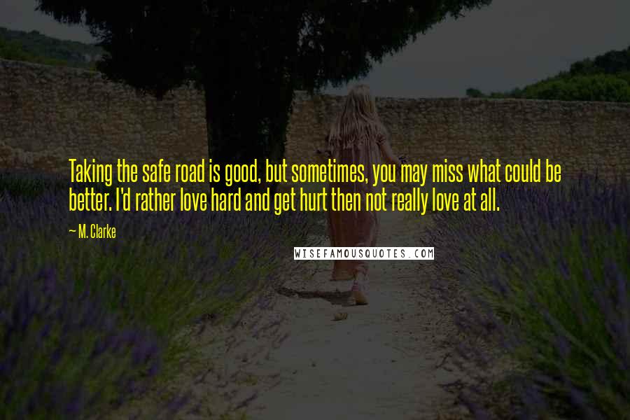 M. Clarke Quotes: Taking the safe road is good, but sometimes, you may miss what could be better. I'd rather love hard and get hurt then not really love at all.