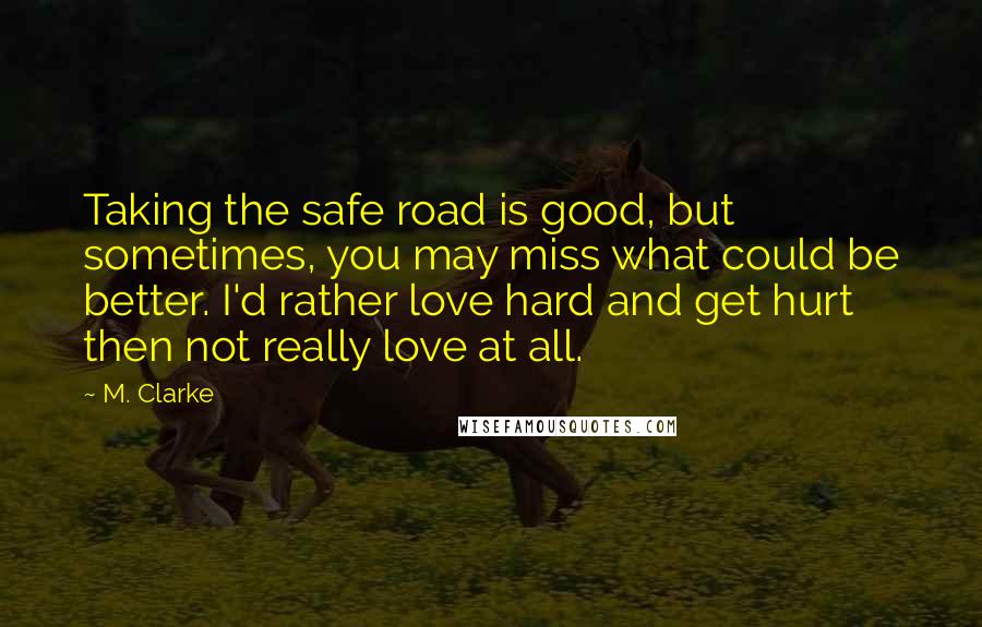 M. Clarke Quotes: Taking the safe road is good, but sometimes, you may miss what could be better. I'd rather love hard and get hurt then not really love at all.