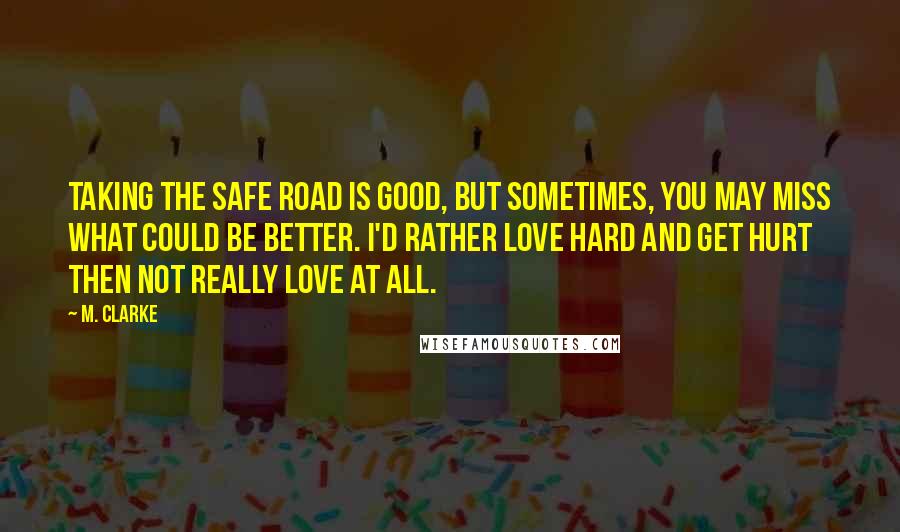 M. Clarke Quotes: Taking the safe road is good, but sometimes, you may miss what could be better. I'd rather love hard and get hurt then not really love at all.