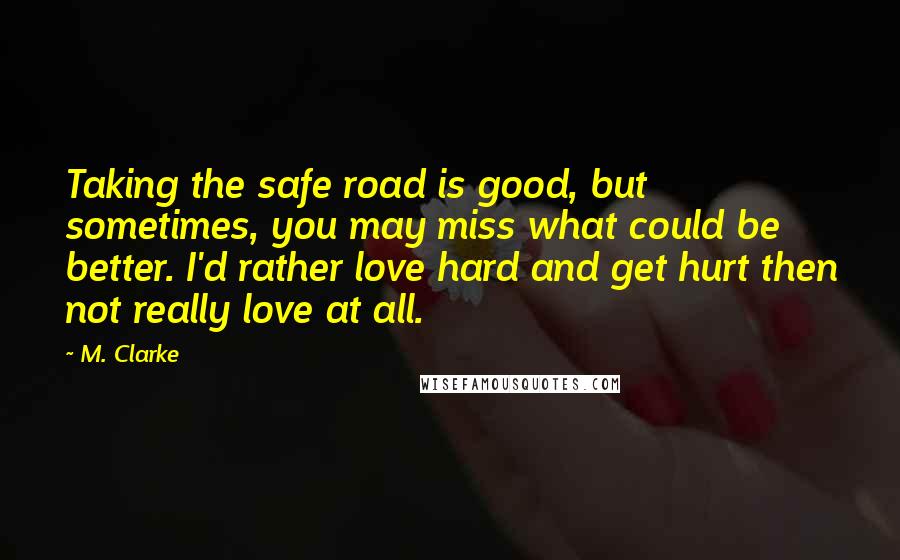 M. Clarke Quotes: Taking the safe road is good, but sometimes, you may miss what could be better. I'd rather love hard and get hurt then not really love at all.