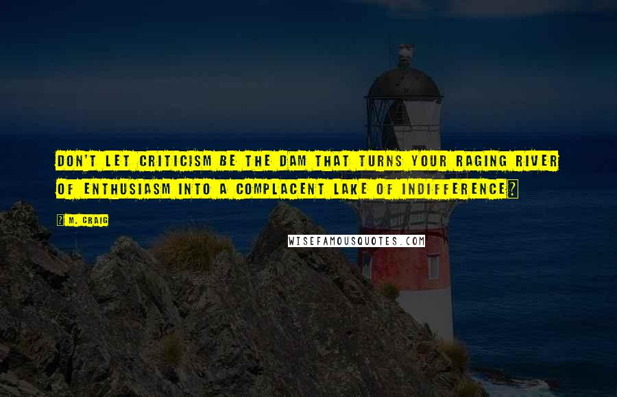 M. Craig Quotes: Don't let criticism be the dam that turns your raging river of enthusiasm into a complacent lake of indifference~