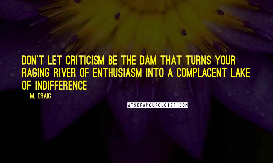 M. Craig Quotes: Don't let criticism be the dam that turns your raging river of enthusiasm into a complacent lake of indifference~