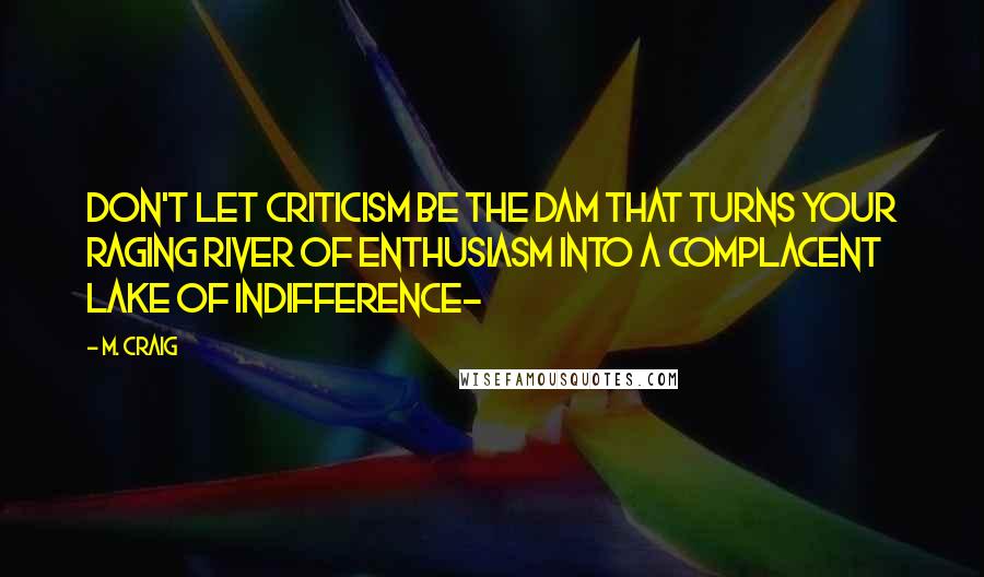 M. Craig Quotes: Don't let criticism be the dam that turns your raging river of enthusiasm into a complacent lake of indifference~