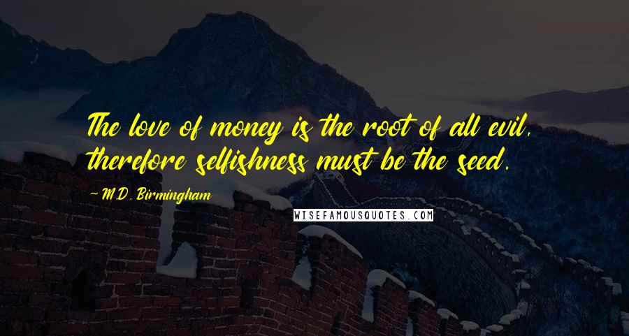 M.D. Birmingham Quotes: The love of money is the root of all evil, therefore selfishness must be the seed.