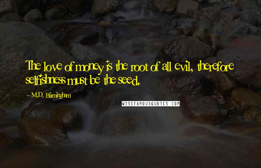 M.D. Birmingham Quotes: The love of money is the root of all evil, therefore selfishness must be the seed.