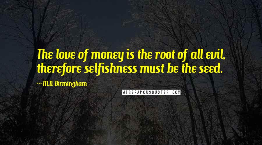 M.D. Birmingham Quotes: The love of money is the root of all evil, therefore selfishness must be the seed.