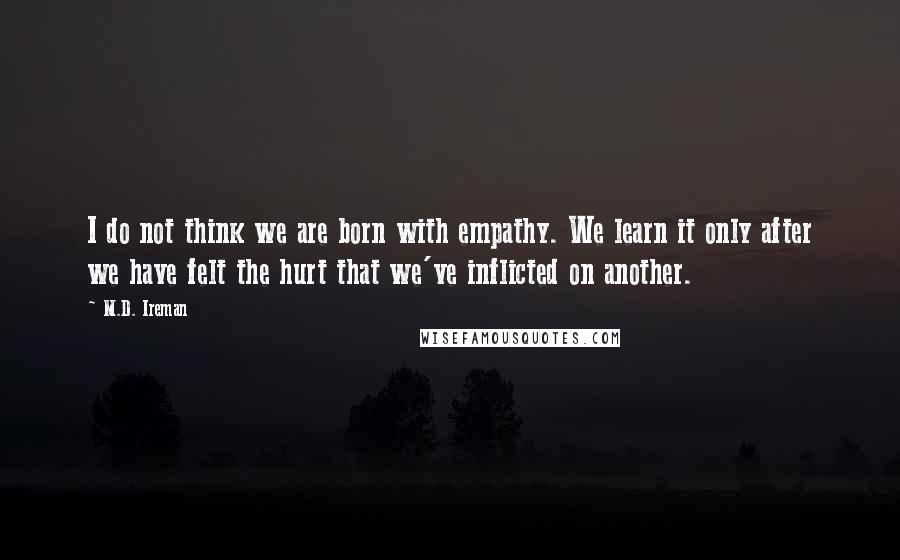 M.D. Ireman Quotes: I do not think we are born with empathy. We learn it only after we have felt the hurt that we've inflicted on another.