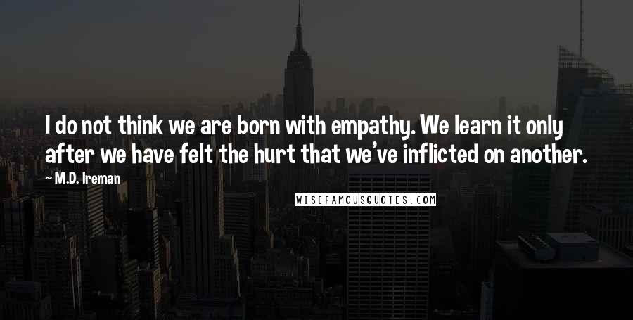 M.D. Ireman Quotes: I do not think we are born with empathy. We learn it only after we have felt the hurt that we've inflicted on another.