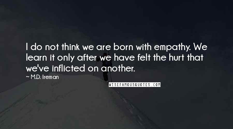 M.D. Ireman Quotes: I do not think we are born with empathy. We learn it only after we have felt the hurt that we've inflicted on another.