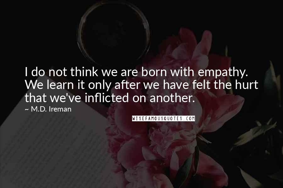 M.D. Ireman Quotes: I do not think we are born with empathy. We learn it only after we have felt the hurt that we've inflicted on another.