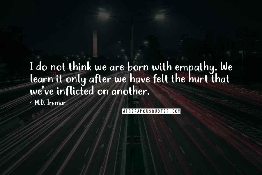 M.D. Ireman Quotes: I do not think we are born with empathy. We learn it only after we have felt the hurt that we've inflicted on another.