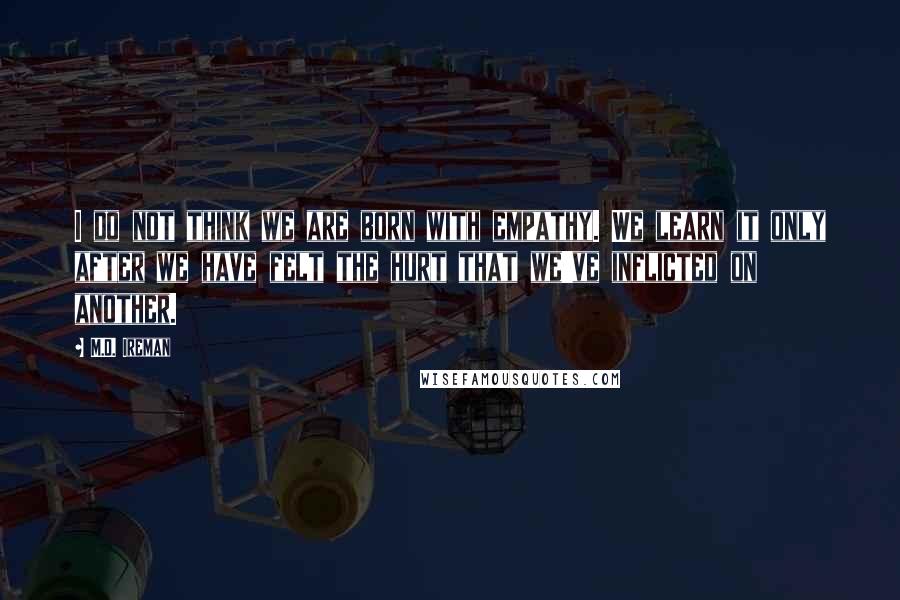 M.D. Ireman Quotes: I do not think we are born with empathy. We learn it only after we have felt the hurt that we've inflicted on another.