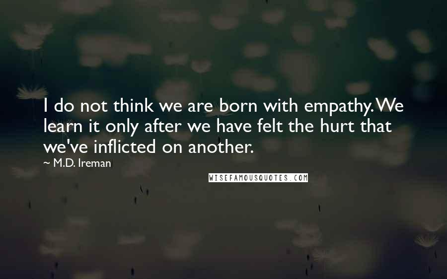 M.D. Ireman Quotes: I do not think we are born with empathy. We learn it only after we have felt the hurt that we've inflicted on another.