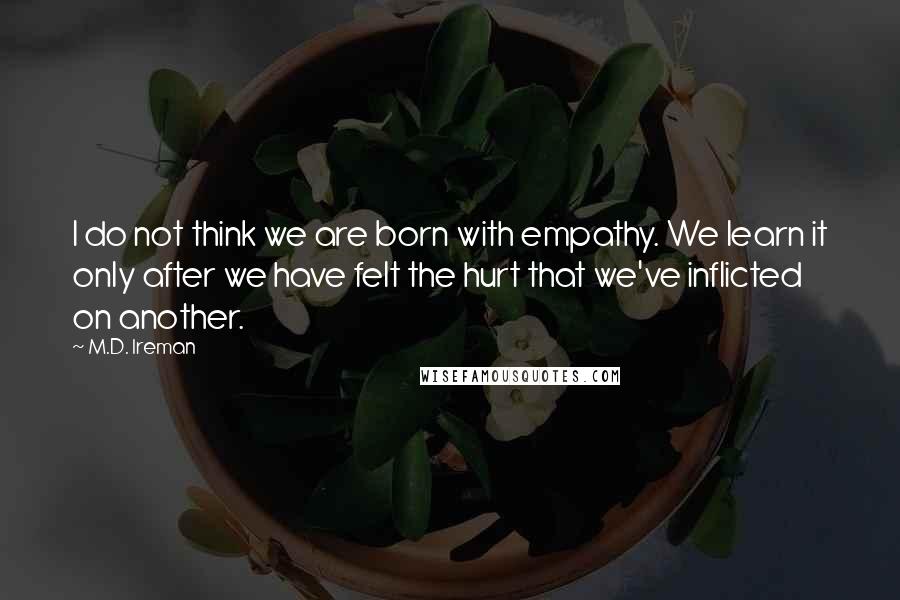 M.D. Ireman Quotes: I do not think we are born with empathy. We learn it only after we have felt the hurt that we've inflicted on another.