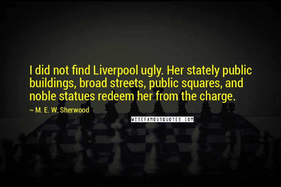 M. E. W. Sherwood Quotes: I did not find Liverpool ugly. Her stately public buildings, broad streets, public squares, and noble statues redeem her from the charge.