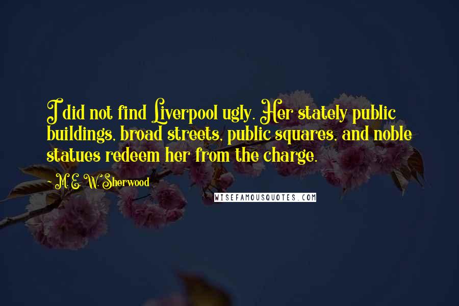 M. E. W. Sherwood Quotes: I did not find Liverpool ugly. Her stately public buildings, broad streets, public squares, and noble statues redeem her from the charge.