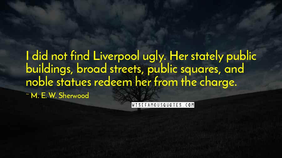 M. E. W. Sherwood Quotes: I did not find Liverpool ugly. Her stately public buildings, broad streets, public squares, and noble statues redeem her from the charge.