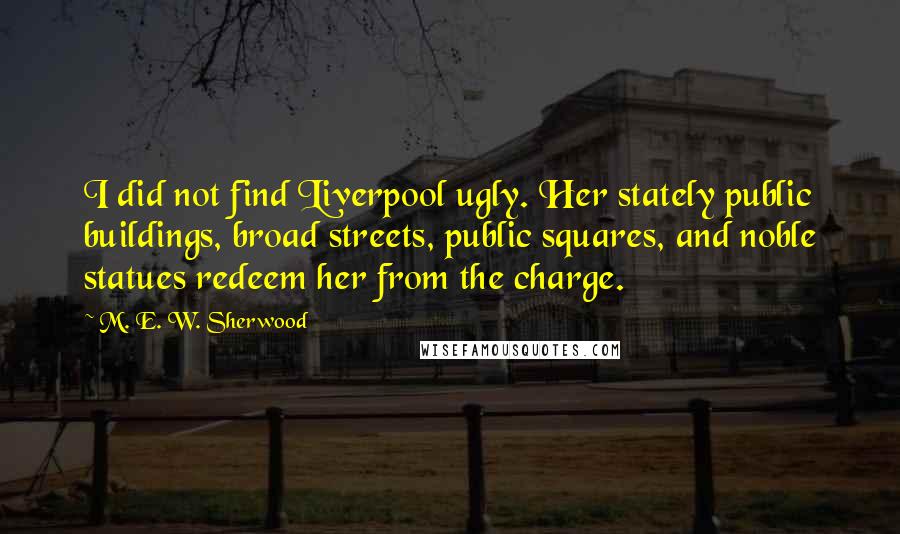 M. E. W. Sherwood Quotes: I did not find Liverpool ugly. Her stately public buildings, broad streets, public squares, and noble statues redeem her from the charge.