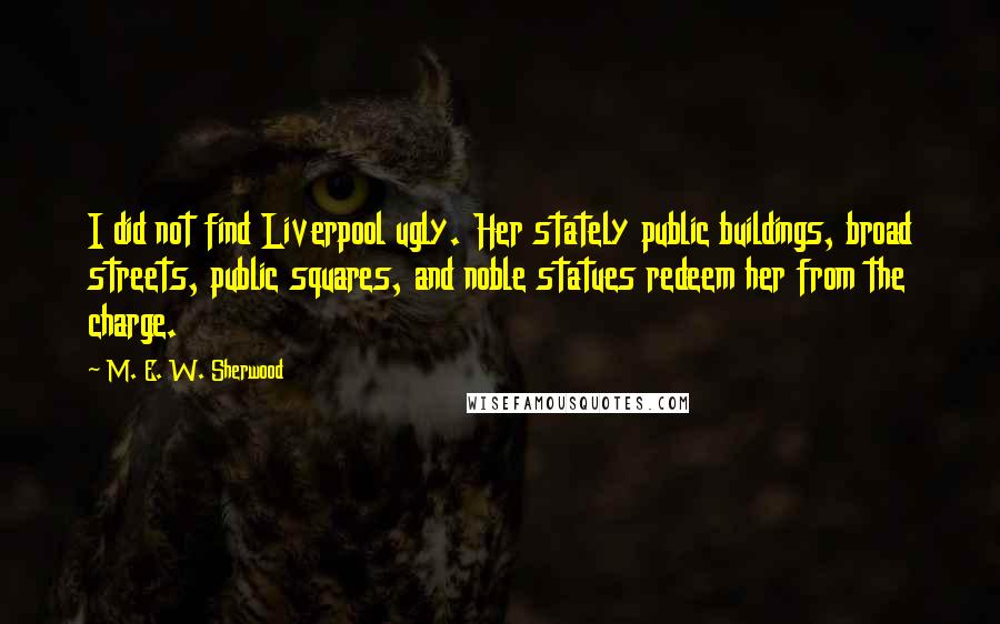 M. E. W. Sherwood Quotes: I did not find Liverpool ugly. Her stately public buildings, broad streets, public squares, and noble statues redeem her from the charge.