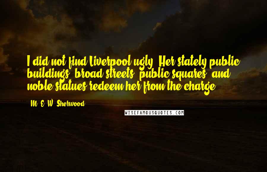 M. E. W. Sherwood Quotes: I did not find Liverpool ugly. Her stately public buildings, broad streets, public squares, and noble statues redeem her from the charge.