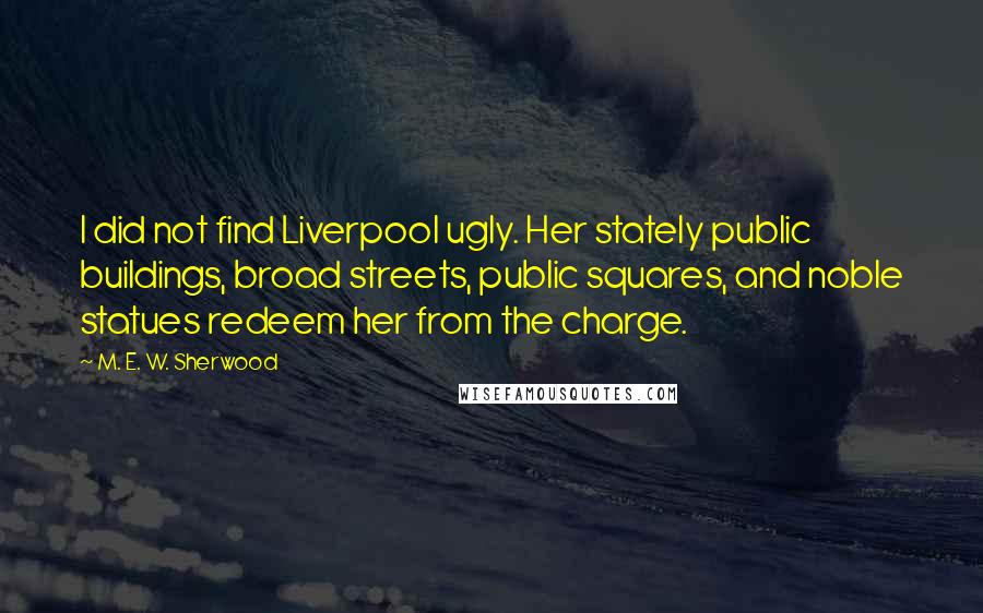 M. E. W. Sherwood Quotes: I did not find Liverpool ugly. Her stately public buildings, broad streets, public squares, and noble statues redeem her from the charge.