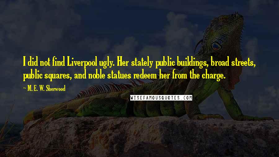 M. E. W. Sherwood Quotes: I did not find Liverpool ugly. Her stately public buildings, broad streets, public squares, and noble statues redeem her from the charge.