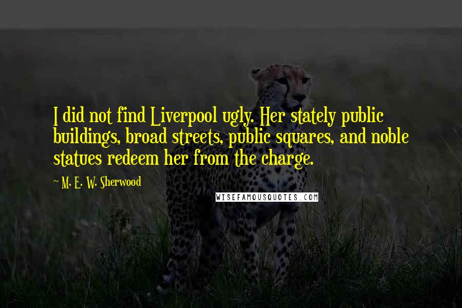 M. E. W. Sherwood Quotes: I did not find Liverpool ugly. Her stately public buildings, broad streets, public squares, and noble statues redeem her from the charge.