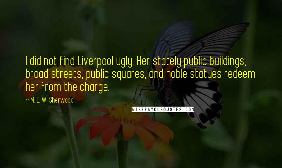 M. E. W. Sherwood Quotes: I did not find Liverpool ugly. Her stately public buildings, broad streets, public squares, and noble statues redeem her from the charge.