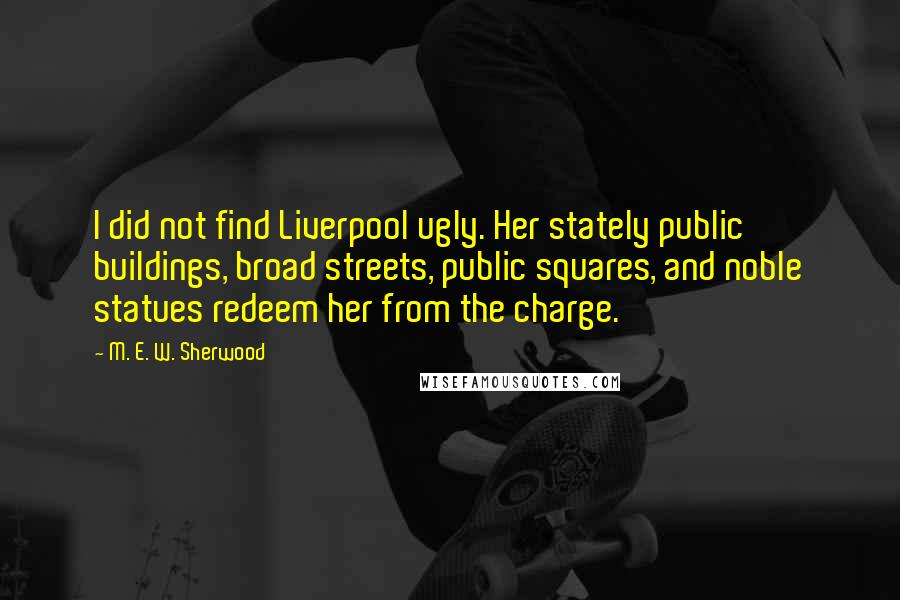 M. E. W. Sherwood Quotes: I did not find Liverpool ugly. Her stately public buildings, broad streets, public squares, and noble statues redeem her from the charge.