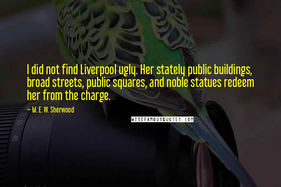 M. E. W. Sherwood Quotes: I did not find Liverpool ugly. Her stately public buildings, broad streets, public squares, and noble statues redeem her from the charge.