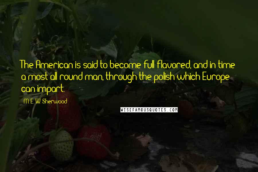 M. E. W. Sherwood Quotes: The American is said to become full-flavored, and in time a most all-round man, through the polish which Europe can impart.