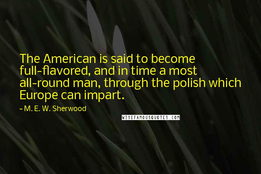 M. E. W. Sherwood Quotes: The American is said to become full-flavored, and in time a most all-round man, through the polish which Europe can impart.