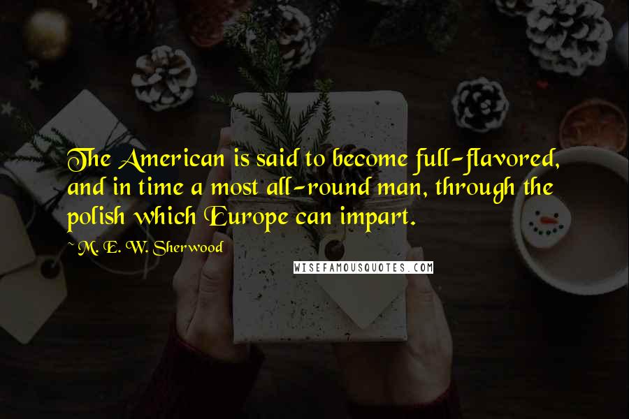 M. E. W. Sherwood Quotes: The American is said to become full-flavored, and in time a most all-round man, through the polish which Europe can impart.