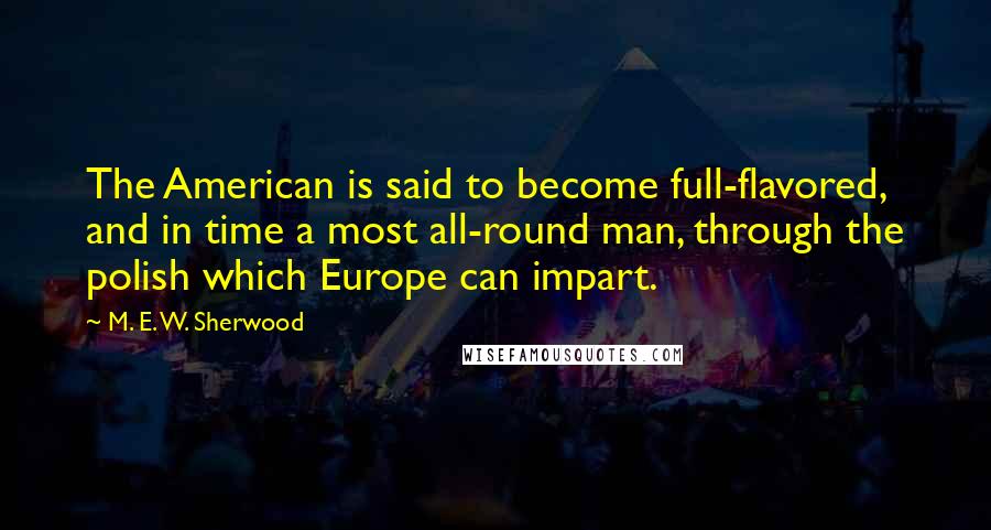 M. E. W. Sherwood Quotes: The American is said to become full-flavored, and in time a most all-round man, through the polish which Europe can impart.