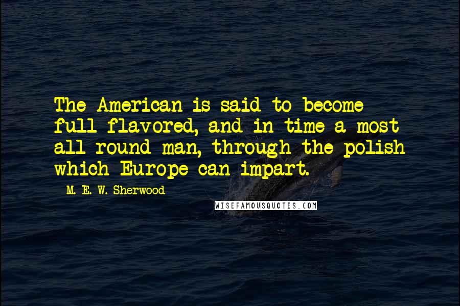 M. E. W. Sherwood Quotes: The American is said to become full-flavored, and in time a most all-round man, through the polish which Europe can impart.