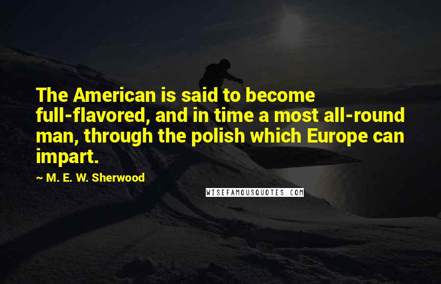 M. E. W. Sherwood Quotes: The American is said to become full-flavored, and in time a most all-round man, through the polish which Europe can impart.